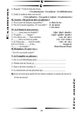 1- Regarde ! Voilà la liste des livres. 
( Un pharmacien - Un médecin - Un bibliothécaire) 
2- J'aide le médecin dans son travail. 
( Une infirmière - Une garde à 'enfants - Un pharmacien ) 
B) Associe : Où peut-on dire ces phrases ? 
1- Tu as cours de français aujourd'hui ? a- Dans la rue 
2- Où est le musée égyptien, s'il vous plaît ? b- Au musée 
c- En classe 
IV-A) Choisis le mot correct : 
1-........... aime jouer au football ? ( Qui - Quel - Quelle ) 
2- Tu parles .......... langue ? ( quel - quelles - quelle ) 
3- Ces élèves ont........ bons résultats. ( un - de - des ) 
4- ......... élève est forte en arabe. ( Ce - Cet - Cette ) 
5- Je n'aime pas ....... tout les maths. ( des - de - du ) 
6-Il va à l'école .......... le bus. (en-par-à) 
7-............-tu m'aider ? (Peut-Pouvoir-Peux) 
B) Remplace ( il ) par ( tu ) : 
- Va-t-il à son école à pied ? 
V-A) Complète ces phrases : 
1- On va à la bibliothèque pour ......................................................... 
2- J'habite loin de l'école, je .............................................................. 
3- Sami a de bons résultats, il............................................................ 
4- Le mécanicien est une personne qui............................................. 
B) Ecris un texte pour parler de ton métier souhaité, la nature du travail et 
le lieu du travail. 
14 
 