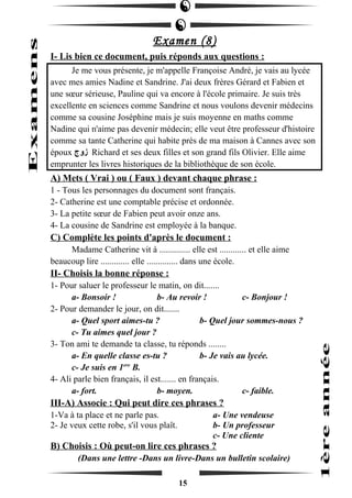 Examen (8) 
I- Lis bien ce document, puis réponds aux questions : 
Je me vous présente, je m'appelle Françoise André, je vais au lycée 
avec mes amies Nadine et Sandrine. J'ai deux frères Gérard et Fabien et 
une soeur sérieuse, Pauline qui va encore à l'école primaire. Je suis très 
excellente en sciences comme Sandrine et nous voulons devenir médecins 
comme sa cousine Joséphine mais je suis moyenne en maths comme 
Nadine qui n'aime pas devenir médecin; elle veut être professeur d'histoire 
comme sa tante Catherine qui habite près de ma maison à Cannes avec son 
époux زوج Richard et ses deux filles et son grand fils Olivier. Elle aime 
emprunter les livres historiques de la bibliothèque de son école. 
A) Mets ( Vrai ) ou ( Faux ) devant chaque phrase : 
1 - Tous les personnages du document sont français. 
2- Catherine est une comptable précise et ordonnée. 
3- La petite soeur de Fabien peut avoir onze ans. 
4- La cousine de Sandrine est employée à la banque. 
C) Complète les points d'après le document : 
Madame Catherine vit à .............. elle est ............ et elle aime 
beaucoup lire ............. elle .............. dans une école. 
II- Choisis la bonne réponse : 
1- Pour saluer le professeur le matin, on dit....... 
a- Bonsoir ! b- Au revoir ! c- Bonjour ! 
2- Pour demander le jour, on dit....... 
a- Quel sport aimes-tu ? b- Quel jour sommes-nous ? 
c- Tu aimes quel jour ? 
3- Ton ami te demande ta classe, tu réponds ........ 
a- En quelle classe es-tu ? b- Je vais au lycée. 
c- Je suis en 1ere B. 
4- Ali parle bien français, il est....... en français. 
a- fort. b- moyen. c- faible. 
III-A) Associe : Qui peut dire ces phrases ? 
1-Va à ta place et ne parle pas. a- Une vendeuse 
2- Je veux cette robe, s'il vous plaît. b- Un professeur 
c- Une cliente 
B) Choisis : Où peut-on lire ces phrases ? 
(Dans une lettre -Dans un livre-Dans un bulletin scolaire) 
15 
 