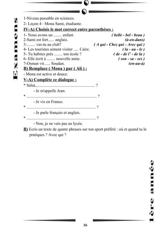 1-Niveau passable en sciences. 
2- Leçon 4 : Mona Sami, étudiante. 
IV-A) Choisis le mot correct entre parenthèses : 
1- Nous avons un ........ enfant. ( belle - bel - beau ) 
2-Sami est fort...... anglais. (à-en-dans) 
3-........ vas-tu au club? ( A qui - Chez qui - Avec qui ) 
4- Les touristes aiment visiter ..... Caire. ( la - au - le ) 
5- Tu habites près ........ ton école ? ( de - de l’ - de la ) 
6- Elle écrit à ........ nouvelle amie. ( son - sa - ses ) 
7-Osman vit...... Soudan. (en-au-à) 
B) Remplace ( Mona ) par ( Ali ) : 
- Mona est active et douce. 
V-A) Complète ce dialogue : 
* Salut,......................................................... ? 
- Je m'appelle Jean. 
* .................................................................... ? 
- Je vis en France. 
* ................................................................... ? 
- Je parle français et anglais. 
* ................................................................... ? 
- Non, je ne vais pas au lycée. 
B) Ecris un texte de quatre phrases sur ton sport préféré : où et quand tu le 
pratiques ? Avec qui ? 
16 
 