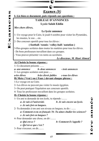 Examen (9) 
I- Lis bien ce document, puis réponds aux questions : 
TABLEAU D’ANNONCES 
Lycée Salah Eddin 
Mes chers élèves, 
Le lycée annonce 
1- Un voyage pour le Caire, le jeudi 6 octobre pour visiter les Pyramides, 
les musées, le zoo ... etc. 
2- Des concours sportifs pour tous les élèves : 
( football / tennis / volley-ball / natation ) 
3-Des-groupes scolaires dans toutes les matières pour tous les élèves. 
- De bons professeurs travaillent dans ces groupes. 
- Vous pouvez présenter vos noms au secrétaire. 
Le directeur, M. Hani Ahmed 
A) Choisis la bonne réponse : 
1- Ce document présente ....... 
a- une annonce b- deux annonces - trois annonces 
2- Les groupes scolaires sont pour...... 
a-les élèves b-les élevés faibles c-tous les élèves 
B) Mets ( Vrai ) ou ( Faux ) devant chaque phrase : 
1-Le voyage est au Caire. 
2- Les élèves ne peuvent pas visiter le musée égyptien. 
3- On peut pratiquer l'équitation aux concours sportifs. 
4- Tous les professeurs travaillent dans les groupes scolaires. 
II- Choisis la bonne réponse : 
1- Un ami te demande de ton école, tu réponds :........ 
a- Je vais à l'université. b- Je suis encore au lycée. 
c- Je suis fort en langues. 
2- Tu demandes à ton ami son niveau en langues, tu dis : ....... 
a- Comment es-tu en français ?b- Tu aimes étudier les sciences? 
c- Je suis fort en langues ? 
4- Pour demander une chose, on dit :........ 
a- Qui est-ce ? b- Comment il s'appelle ? 
c- Qu'est-ce que c'est ? 
3- Pour s'excuser, on dit......... 
17 
 