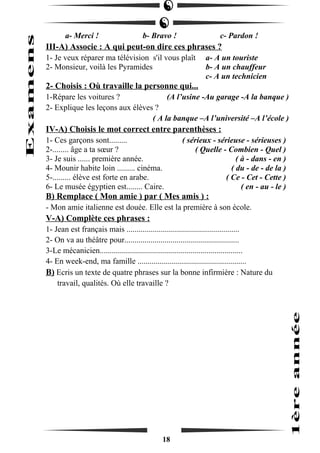 a- Merci ! b- Bravo ! c- Pardon ! 
III-A) Associe : A qui peut-on dire ces phrases ? 
1- Je veux réparer ma télévision s'il vous plaît a- A un touriste 
2- Monsieur, voilà les Pyramides b- A un chauffeur 
c- A un technicien 
2- Choisis : Où travaille la personne qui... 
1-Répare les voitures ? (A l’usine -Au garage -A la banque ) 
2- Explique les leçons aux élèves ? 
( A la banque –A l’université –A l’école ) 
IV-A) Choisis le mot correct entre parenthèses : 
1- Ces garçons sont......... ( sérieux - sérieuse - sérieuses ) 
2-........ âge a ta soeur ? ( Quelle - Combien - Quel ) 
3- Je suis ...... première année. ( à - dans - en ) 
4- Mounir habite loin ......... cinéma. ( du - de - de la ) 
5-......... élève est forte en arabe. ( Ce - Cet - Cette ) 
6- Le musée égyptien est........ Caire. ( en - au - le ) 
B) Remplace ( Mon amie ) par ( Mes amis ) : 
- Mon amie italienne est douée. Elle est la première à son école. 
V-A) Complète ces phrases : 
1- Jean est français mais ........................................................ 
2- On va au théâtre pour......................................................... 
3-Le mécanicien....................................................................... 
4- En week-end, ma famille ...................................................... 
B) Ecris un texte de quatre phrases sur la bonne infirmière : Nature du 
travail, qualités. Où elle travaille ? 
18 
 