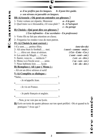 a- il ne préfère pas les langues. b- il peut être guide. 
c- son niveau est passable en langues. 
III-A)Associe : Où peut-on entendre ces phrases ? 
1- Votre voiture est réparée, Monsieur a- A la gare 
2- Quel train va à Alexandrie, s'il vous plaît ? b- A l'aéroport 
c- Au garage 
B) Choisis : Qui peut dire ces phrases ? 
( Une infirmière - Une secrétaire - Un professeur) 
1- Votre fils ne fait pas attention en classe. 
2- J'organise les rendez-vous de mon patron. 
IV-A) Choisis le mot correct : 
1-Ce sont........ petites filles. (une-des-de) 
2- Ali aime bien le football...... moi. ( aussi - comme - mais ) 
3- ...... élève est. doux et sérieux. ( Cet - Cette - Ces ) 
4- Les amis de Magdi...... 15 ans. ( sont - vont - ont ) 
5- Samir, veux-tu ..... médecin ? ( est - es - être ) 
6- Mona va à l'école avec ...... amie. ( sa - son - ses ) 
7- Nous habitons loin ....... lycée. ( de - du - des ) 
B) Remplace ( Ali ) par ( Mona ) : 
- Ali est un élève sérieux et actif. 
V-A) Complète ce dialogue : 
*Salut,..................................….................... ? 
- Je m'appelle Jean. 
*.................................................................... ? 
- Je vis en France. 
*.................................................................... ? 
- Je parle français et anglais. 
*.................................................................... ? 
- Non, je ne vais pas au lycée. 
B) Ecris un texte de quatre phrases sur ton sport préféré : Où et quand tu le 
pratiques ? Avec qui ? 
2 
 