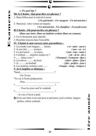 c- Il a quel âge ? 
III-A) Choisis : Qui peut dire ces phrases ? 
1- Deux billets pour le train de Louxor. 
( Un guichetier - Un voyageur - Un mécanicien ) 
2- Monsieur, votre voiture est réparée. 
( Un mécanicien - Un chauffeur - Un professeur) 
B) Choisis : Où peut-on lire ces phrases ? 
(Dans une lettre -Dans un bulletin scolaire-Dans un examen) 
1- Lis le document, puis réponds. 
2- Résultats moyens dans l'ensemble. 
IV- Choisis le mot correct entre parenthèses : 
1- Les études sont longues.….. faciles. ( et - mais - aussi ) 
2- Je suis fort ......... sciences. ( aux - en - à ) 
3- Le prof punit........ la classe. ( tout - tous - toute ) 
4- Combien ...... matières étudies-tu ? ( de - de la - des ) 
5-........ faites-vous ? ( Pourquoi - Comment - Que ) 
6- Les élèves .......... du bruit. ( faire - faites - font ) 
7- Je .......... au football. ( fais - préfère - joue ) 
8- Les matières scolaires sont......... ( longue - longs - longues ) 
V-A) Complète ce dialogue : 
*Salut,....................................................... ? 
-J'ai 16 ans. 
*Tu vas à l'école préparatoire. 
-Non,.......................................................... 
*................................................................. ? 
- Tous les jours sauf le vendredi. 
*................................................................. ? 
- Je vais à l'école à pied. 
B) Ecris une lettre à ton ami pour te présenter cycle scolaire, langues 
parlées, métier souhaité. 
20 
 