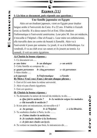 Examen (11) 
I- Lis bien ce document, puis réponds aux questions : 
Une famille japonaise en Egypte 
Akio est un étudiant japonais, vient en Egypte pour étudier 
langue arabe à l'université du Caire. Il a 22 ans. Il habite à Guizah 
avec sa famille. Il a deux-soeurs Eri et Emi. Elles étudient 
l'informatique à l'université américaine. Leur père M. Jiro est médecin, 
il travaille à l’hôpital « Dar el-Fouad ». Leur mère est esthéticienne, 
elle travaille dans un centre de beauté à Zamalik. Akio va à 
l'université 4 jours par semaine. Le jeudi, il va à la bibliothèque. Le 
vendredi, il va au club avec ses soeurs et ils jouent au tennis. Le 
samedi, il voit ses amis égyptiens. 
A) Choisis la bonne réponse : 
1- Ce document est...... 
a- une lettre b- un dialogue c- un article 
2- Cette famille se compose de ...... 
a- quatre personnes b- cinq personnes c- six personnes 
3-Akio étudie ..... 
a-le japonais b-l'informatique c-l'arabe 
B) Mets ( Vrai ) ou ( Faux ) devant chaque phrase : 
1- Emi et Eri sont dans la même université. 
2- Akio n'a pas d'amis égyptiens. 
3- Emi est sportive. 
II- Choisis la bonne réponse : 
1- Tu demandes la nature de travail du médecin, tu dis....... 
a- Que fait le médecin ? b- Le médecin soigne les malades. 
c- Où travaille le médecin ? 
2- Si ton père est mécanicien, où travaille-t-il ? 
a- Au garage. b- à l'hôpital. c- à la librairie. 
3- Tu souhaites étudier à Paris, tu dis ........ 
a- J'aime étudier la médecine. 
b- Je souhaite étudier à la Sorbonne. 
c- Je fais-mes études au lycée. 
4- Ta voiture ne marche pas bien, le mécanicien dit...... 
21 
 