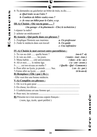 4- Tu demandes au guichetier un billet de train, tu dis........ 
a- Quel train va au Caire ? 
b- Combien de billets voulez-vous ? 
c- Je veux un billet pour le Caire, s.v.p. 
III-A) Choisis : Où vas-tu pour.…. ? 
(Au garage -A la pharmacie - Chez le technicien ) 
1-réparer la radio? 
2- acheter un médicament ? 
B) Associe : Qui parle dans ces phrases ? 
1- J'explique l'histoire aux touristes a- Un professeur 
2- J'aide le médecin dans son travail b- Un guide 
c- Une infirmière 
IV-A) Choisis le mot correct entre parenthèses : 
1- Tu vas au club ...... quelle heure ? (au-à l’ -à) 
2- Je vais au club ......... les jours. ( toutes - tout - tous ) 
3- Mona habite ...... cité universitaire. ( dans - à la - au ) 
4- Ali et moi........ le même âge. ( a - ont - avons ) 
5-........ est ton niveau en maths ? ( Quelle - Qui - Comment ) 
6- Pour aller au lycée, je prends ......... bus. ( en - le - par ) 
7-J'aime aller au lycée ...... pied. (à la-au-à) 
B) Remplace ( Elle ) par ( Ils ) : 
- Elle veut être une bonne médecin. 
V-A) Complète ces phrases : 
1- On va à la gare pour ..................................................................... 
2- En classe, les élèves ...................................................................... 
3- L'esthéticienne est une femme qui............................................... 
4- Pour moi, les sciences .................................................................. 
B) Présente-toi à ton nouveau copain français : 
( nom, âge, école, sport préféré ) 
24 
 