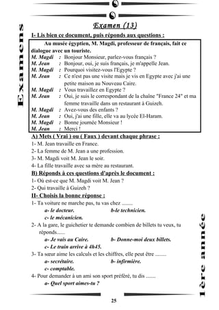 Examen (13) 
I- Lis bien ce document, puis réponds aux questions : 
Au musée égyptien, M. Magdi, professeur de français, fait ce 
dialogue avec un touriste. 
M. Magdi : Bonjour Monsieur, parlez-vous français ? 
M. Jean : Bonjour, oui, je suis français, je m'appelle Jean. 
M. Magdi : Pourquoi visitez-vous l'Egypte ? 
M. Jean : Ce n'est pas une visite mais je vis en Egypte avec j'ai une 
petite maison au Nouveau Caire. 
M. Magdi : Vous travaillez en Egypte ? 
M. Jean : Oui, je suis le correspondant de la chaîne "France 24" et ma 
femme travaille dans un restaurant à Guizeh. 
M. Magdi : Avez-vous des enfants ? 
M. Jean : Oui, j'ai une fille, elle va au lycée El-Haram. 
M. Magdi : Bonne journée Monsieur ! 
M. Jean : Merci ! 
A) Mets ( Vrai ) ou ( Faux ) devant chaque phrase : 
1- M. Jean travaille en France. 
2- La femme de M. Jean a une profession. 
3- M. Magdi voit M. Jean le soir. 
4- La fille travaille avec sa mère au restaurant. 
B) Réponds à ces questions d'après le document : 
1- Où est-ce que M. Magdi voit M. Jean ? 
2- Qui travaille à Guizeh ? 
II- Choisis la bonne réponse : 
1- Ta voiture ne marche pas, tu vas chez ........ 
a- le docteur. b-le technicien. 
c- le mécanicien. 
2- A la gare, le guichetier te demande combien de billets tu veux, tu 
réponds...... 
a- Je vais au Caire. b- Donne-moi deux billets. 
c- Le train arrive à 4h45. 
3- Ta soeur aime les calculs et les chiffres, elle peut être ........ 
a- secrétaire. b- infirmière. 
c- comptable. 
4- Pour demander à un ami son sport préféré, tu dis ....... 
a- Quel sport aimes-tu ? 
25 
 