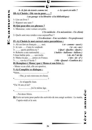 b- Je fais du tennis comme toi. c- Le sport est utile ? 
III-A) Choisis : Où vas-tu pour.…. ? 
( au garage -à la librairie -à la bibliothèque) 
1- Lire un livre ? 
2- Réparer une auto ? 
B) Qui peut dire ces phrases ? 
1- Monsieur, votre voiture est prête. 
( Un médecin - Un mécanicien - Un client) 
2- Quels sont mes rendez-vous aujourd'hui ? 
( Un directeur - Une secrétaire - Un professeur) 
IV-A) Choisis le mot correct entre parenthèses : 
1- Ali est fort en français ....... moi. ( et - comme - aussi ) 
2- Je vais ...... Caire le vendredi. ( à - en - au ) 
3- ........ sports préfères-tu ? ( Quel - Quelles - Quels ) 
4- Roberto a une nationalité ......... ( italien - italienne - italiens ) 
5-Jean habite près ...... son école. ( de- de l’-de là) 
6- Maha n'a pas .......amies en France. ( des - de - d' ) 
7-........ vas-tu à l’école ? ( Où - Quand - Combien de ) 
B) Remplace ( Mona ) par ( Mena et son frère ) : 
- Mona va au club, elle est sportive. 
V-A) Complète ce dialogue : 
*Salut,................................................? 
- Oui, je suis nouveau en classe. 
*......................................................... ? 
- Je m'appelle Jean. 
*J'ai 16 ans et toi? 
-................... j'ai le même âge. 
*......................................................... ? 
- J'ai deux frères. 
B) Ecris un texte pour parler des activités de ton congé scolaire : Le matin, 
l’après-midi et le soir. 
26 
 