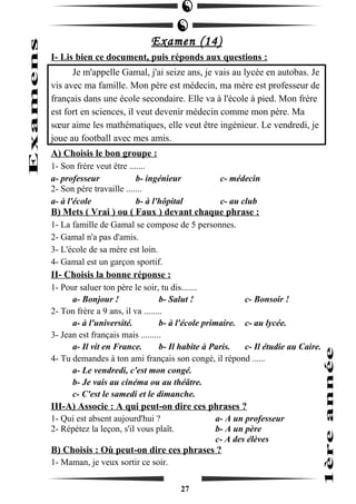 Examen (14) 
I- Lis bien ce document, puis réponds aux questions : 
Je m'appelle Gamal, j'ai seize ans, je vais au lycée en autobas. Je 
vis avec ma famille. Mon père est médecin, ma mère est professeur de 
français dans une école secondaire. Elle va à l'école à pied. Mon frère 
est fort en sciences, il veut devenir médecin comme mon père. Ma 
soeur aime les mathématiques, elle veut être ingénieur. Le vendredi, je 
joue au football avec mes amis. 
A) Choisis le bon groupe : 
1- Son frère veut être ....... 
a- professeur b- ingénieur c- médecin 
2- Son père travaille ....... 
a- à l'école b- à l'hôpital c- au club 
B) Mets ( Vrai ) ou ( Faux ) devant chaque phrase : 
1- La famille de Gamal se compose de 5 personnes. 
2- Gamal n'a pas d'amis. 
3- L'école de sa mère est loin. 
4- Gamal est un garçon sportif. 
II- Choisis la bonne réponse : 
1- Pour saluer ton père le soir, tu dis....... 
a- Bonjour ! b- Salut ! c- Bonsoir ! 
2- Ton frère a 9 ans, il va ........ 
a- à l'université. b- à l'école primaire. c- au lycée. 
3- Jean est français mais ......... 
a- Il vit en France. b- Il habite à Paris. c- Il étudie au Caire. 
4- Tu demandes à ton ami français son congé, il répond ...... 
a- Le vendredi, c'est mon congé. 
b- Je vais au cinéma ou au théâtre. 
c- C'est le samedi et le dimanche. 
III-A) Associe : A qui peut-on dire ces phrases ? 
1- Qui est absent aujourd'hui ? a- A un professeur 
2- Répétez la leçon, s'il vous plaît. b- A un père 
c- A des élèves 
B) Choisis : Où peut-on dire ces phrases ? 
1- Maman, je veux sortir ce soir. 
27 
 