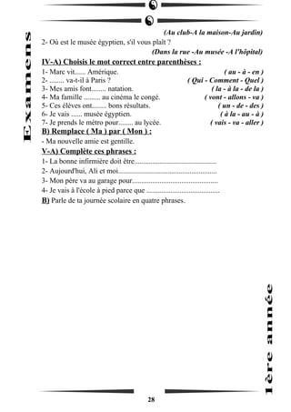 (Au club-A la maison-Au jardin) 
2- Où est le musée égyptien, s'il vous plaît ? 
(Dans la rue -Au musée -A l'hôpital) 
IV-A) Choisis le mot correct entre parenthèses : 
1- Marc vit...... Amérique. ( au - à - en ) 
2- ........ va-t-il à Paris ? ( Qui - Comment - Quel ) 
3- Mes amis font........ natation. ( la - à la - de la ) 
4- Ma famille ......... au cinéma le congé. ( vont - allons - va ) 
5- Ces élèves ont........ bons résultats. ( un - de - des ) 
6- Je vais ...... musée égyptien. ( à la - au - à ) 
7- Je prends le métro pour........ au lycée. ( vais - va - aller ) 
B) Remplace ( Ma ) par ( Mon ) : 
- Ma nouvelle amie est gentille. 
V-A) Complète ces phrases : 
1- La bonne infirmière doit être............................................. 
2- Aujourd'hui, Ali et moi...................................................... 
3- Mon père va au garage pour............................................... 
4- Je vais à l'école à pied parce que ........................................ 
B) Parle de ta journée scolaire en quatre phrases. 
28 
 