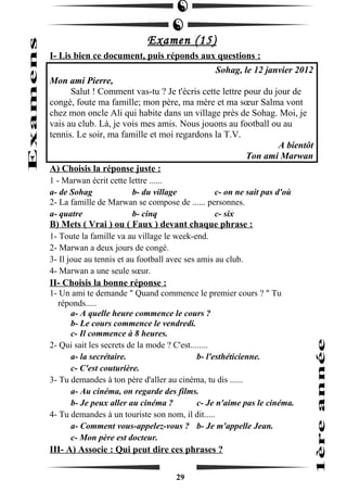 Examen (15) 
I- Lis bien ce document, puis réponds aux questions : 
Sohag, le 12 janvier 2012 
Mon ami Pierre, 
Salut ! Comment vas-tu ? Je t'écris cette lettre pour du jour de 
congé, foute ma famille; mon père, ma mère et ma soeur Salma vont 
chez mon oncle Ali qui habite dans un village près de Sohag. Moi, je 
vais au club. Là, je vois mes amis. Nous jouons au football ou au 
tennis. Le soir, ma famille et moi regardons la T.V. 
A bientôt 
Ton ami Marwan 
A) Choisis la réponse juste : 
1 - Marwan écrit cette lettre ...... 
a- de Sohag b- du village c- on ne sait pas d'où 
2- La famille de Marwan se compose de ...... personnes. 
a- quatre b- cinq c- six 
B) Mets ( Vrai ) ou ( Faux ) devant chaque phrase : 
1- Toute la famille va au village le week-end. 
2- Marwan a deux jours de congé. 
3- Il joue au tennis et au football avec ses amis au club. 
4- Marwan a une seule soeur. 
II- Choisis la bonne réponse : 
1- Un ami te demande " Quand commence le premier cours ? " Tu 
réponds..... 
a- A quelle heure commence le cours ? 
b- Le cours commence le vendredi. 
c- Il commence à 8 heures. 
2- Qui sait les secrets de la mode ? C'est........ 
a- la secrétaire. b- l'esthéticienne. 
c- C'est couturière. 
3- Tu demandes à ton père d'aller au cinéma, tu dis ...... 
a- Au cinéma, on regarde des films. 
b- Je peux aller au cinéma ? c- Je n'aime pas le cinéma. 
4- Tu demandes à un touriste son nom, il dit..... 
a- Comment vous-appelez-vous ? b- Je m'appelle Jean. 
c- Mon père est docteur. 
III- A) Associe : Qui peut dire ces phrases ? 
29 
 