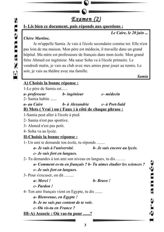 Examen (2) 
I- Lis bien ce document, puis réponds aux questions : 
Le Caire, le 20 juin ... 
Chère Martine, 
Je m'appelle Samia. Je vais à l'école secondaire comme toi. Elle n'est 
pas loin de ma maison. Mon père est médecin, il travaille dans un grand 
hôpital. Ma mère est professeure de français dans mon école. Mon grand 
frère Ahmed est ingénieur. Ma soeur Soha va à l'école primaire. Le 
vendredi matin, je vais au club avec mes amies pour jouer au tennis. Le 
soir, je vais au théâtre avec ma famille. 
Samia 
A) Choisis la bonne réponse : 
1-Le père de Samia est...... 
a- professeur b- ingénieur c- médecin 
2- Samia habite ...... 
a- au Caire b- à Alexandrie c- à Port-Saïd 
B) Mets ( Vrai ) ou ( Faux ) à côté de chaque phrase : 
1-Samia peut aller à l'école à pied. 
2- Samia n'est pas sportive. 
3- Ahmed n'est pas petit. 
4- Soha va au lycée. 
II-Choisis la bonne réponse : 
1- Un ami te demande ton école, tu réponds ........ 
a- Je vais à l'université. b- Je suis encore au lycée. 
c- Je suis fort en langues. 
2- Tu demandes à ton ami son niveau en langues, tu dis…….. 
a- Comment es-tu en français ? b- Tu aimes étudier les sciences ? 
c- Je suis fort en langues. 
3- Pour s'excuser, on dit ......... 
a- Merci ! b- Bravo ! 
c- Pardon ! 
4- Ton ami français vient en Egypte, tu dis ....... 
a- Bienvenue, en Egypte ! 
b- Je ne suis pas content de te voir. 
c- Où vis-tu en France ? 
III-A) Associe : Où vas-tu pour .….? 
3 
 