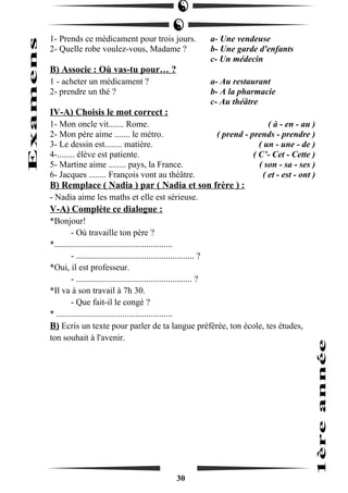 1- Prends ce médicament pour trois jours. a- Une vendeuse 
2- Quelle robe voulez-vous, Madame ? b- Une garde d'enfants 
c- Un médecin 
B) Associe : Où vas-tu pour… ? 
1 - acheter un médicament ? a- Au restaurant 
2- prendre un thé ? b- A la pharmacie 
c- Au théâtre 
IV-A) Choisis le mot correct : 
1- Mon oncle vit....... Rome. ( à - en - au ) 
2- Mon père aime ....... le métro. ( prend - prends - prendre ) 
3- Le dessin est........ matière. ( un - une - de ) 
4-........ élève est patiente. ( C’- Cet - Cette ) 
5- Martine aime ........ pays, la France. ( son - sa - ses ) 
6- Jacques ........ François vont au théâtre. ( et - est - ont ) 
B) Remplace ( Nadia ) par ( Nadia et son frère ) : 
- Nadia aime les maths et elle est sérieuse. 
V-A) Complète ce dialogue : 
*Bonjour! 
- Où travaille ton père ? 
*...................................................... 
- ...................................................... ? 
*Oui, il est professeur. 
- ..................................................... ? 
*Il va à son travail à 7h 30. 
- Que fait-il le congé ? 
* ..................................................... 
B) Ecris un texte pour parler de ta langue préférée, ton école, tes études, 
ton souhait à l'avenir. 
30 
 