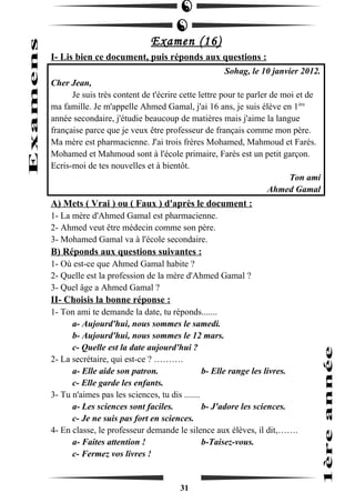 Examen (16) 
I- Lis bien ce document, puis réponds aux questions : 
Sohag, le 10 janvier 2012. 
Cher Jean, 
Je suis très content de t'écrire cette lettre pour te parler de moi et de 
ma famille. Je m'appelle Ahmed Gamal, j'ai 16 ans, je suis élève en 1ère 
année secondaire, j'étudie beaucoup de matières mais j'aime la langue 
française parce que je veux être professeur de français comme mon père. 
Ma mère est pharmacienne. J'ai trois frères Mohamed, Mahmoud et Farès. 
Mohamed et Mahmoud sont à l'école primaire, Farès est un petit garçon. 
Ecris-moi de tes nouvelles et à bientôt. 
Ton ami 
Ahmed Gamal 
A) Mets ( Vrai ) ou ( Faux ) d'après le document : 
1- La mère d'Ahmed Gamal est pharmacienne. 
2- Ahmed veut être médecin comme son père. 
3- Mohamed Gamal va à l'école secondaire. 
B) Réponds aux questions suivantes : 
1- Où est-ce que Ahmed Gamal habite ? 
2- Quelle est la profession de la mère d'Ahmed Gamal ? 
3- Quel âge a Ahmed Gamal ? 
II- Choisis la bonne réponse : 
1- Ton ami te demande la date, tu réponds....... 
a- Aujourd'hui, nous sommes le samedi. 
b- Aujourd'hui, nous sommes le 12 mars. 
c- Quelle est la date aujourd'hui ? 
2- La secrétaire, qui est-ce ? ………. 
a- Elle aide son patron. b- Elle range les livres. 
c- Elle garde les enfants. 
3- Tu n'aimes pas les sciences, tu dis ....... 
a- Les sciences sont faciles. b- J'adore les sciences. 
c- Je ne suis pas fort en sciences. 
4- En classe, le professeur demande le silence aux élèves, il dit,……. 
a- Faites attention ! b-Taisez-vous. 
c- Fermez vos livres ! 
31 
 