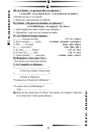 III-A) Choisis : A qui peut dire ces phrases ? 
( A une fille -A un chef de lycée - A un professeur de maths ) 
1-Prends ton sac et va à l'école. 
2- Monsieur, cette question est difficile. 
B) Choisis : Où peut-on entendre ces phrases ? 
(A la bibliothèque -Au magasin - En classe ) 
1 - Quel modèle des robes voulez-vous, Madame ? 
2- Aujourd'hui, vous avez un examen de maths. 
IV-A) Choisis la bonne réponse : 
1-........... n'est pas ma fille. ( C'- Ce - Cette ) 
2- Ils ne vont pas ......... lycée. ( le même - la même - au même ) 
3- Elle ........ le tennis. (joue - fait - aime ) 
4-......... a un stylo ? ( Où - Qui - Qu' ) 
5- Je visite ............. France. ( en - la - au ) 
6- Ce livre est........... Jean. ( de - à - au ) 
7- J'aime marcher ........ mon père. ( comme - mais - aussi ) 
B) Remplace ( Son ) par ( Sa ) : 
- Son oncle est un directeur sérieux. 
V-A) Complète ce dialogue : 
* ........................................................ ? 
- Je fais mes études à l'université. 
* ........................................................ ? 
- J'étudie la Médecine. 
*Comment est l'étude de la Médecine ? 
- ........................................................ 
*Tu aimes lire à la bibliothèque ? 
-Oui,............................................... . 
B) Parle de ton cousin qui vit à Paris : Ses études, Où il habite ? Que fait-il 
en week-end ? Ecris quatre phrases. 
32 
 