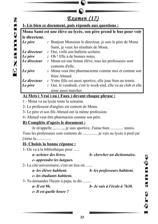 Examen (17) 
I- Lis bien ce document, puis réponds aux questions : 
Mona Sami est une élève au lycée, son père prend le bus pour voir 
le directeur. 
Le père : Bonjour Monsieur le directeur, je suis le père de Mona 
Sami, je veux les résultats de Mona. 
Le directeur : Oui, voilà son bulletin scolaire. 
Le père : Oh ! Elle a de bonnes notes. 
Le directeur : Mona est une bonne élève, tous les professeurs sont 
contents d'elle. 
Le père : Mona veut être pharmacienne comme moi et comme son 
frère Ahmed. 
Le directeur : Votre fille est aussi sportive, elle joue bien au tennis. 
Le père : Oui, le vendredi, c'est le week-end, elle va au club et elle 
aime aussi marcher. 
A) Mets ( Vrai ) ou ( Faux ) devant chaque phrase : 
1 - Mona va au lycée toute la semaine. 
2- Le professeur d'anglais est content de Mona. 
3- Le père et son fils Ahmed ont la même profession. 
4- Ahmed veut être pharmacien comme son père. 
B) Complète d'après le document : 
Je m'appelle .,........,, je suis sportive. J'aime bien ............. tennis. 
Tous les professeurs sont contents de ............... je vais au lycée à pied car 
j'aime la............... 
II- Choisis la bonne réponse : 
1- On va à la bibliothèque pour ...... 
a- acheter des livres. b- chercher un dictionnaire. 
c- apprendre les langues. 
2- La cité universitaire, c'est un lieu où ....... 
a- les élèves habitent. b- les professeurs habitent. 
c- les étudiants habitent. 
3- Tu demandes l'heure à papa, tu dis ........ 
a- Il est 9h. b- Je vais à l'école à 7h30. 
c- Il est quelle heure ? 
33 
 