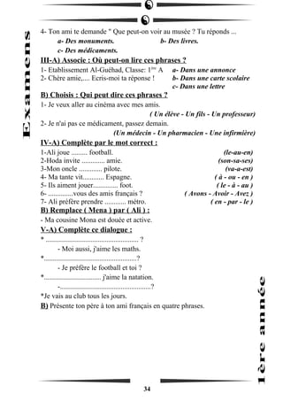 4- Ton ami te demande " Que peut-on voir au musée ? Tu réponds ... 
a- Des monuments. b- Des livres. 
c- Des médicaments. 
III-A) Associe : Où peut-on lire ces phrases ? 
1- Etablissement Al-Guéhad, Classe: 1ère A a- Dans une annonce 
2- Chère amie,.... Ecris-moi ta réponse ! b- Dans une carte scolaire 
c- Dans une lettre 
B) Choisis : Qui peut dire ces phrases ? 
1- Je veux aller au cinéma avec mes amis. 
( Un élève - Un fils - Un professeur) 
2- Je n'ai pas ce médicament, passez demain. 
(Un médecin - Un pharmacien - Une infirmière) 
IV-A) Complète par le mot correct : 
1-Ali joue ......... football. (le-au-en) 
2-Hoda invite ............. amie. (son-sa-ses) 
3-Mon oncle ............. pilote. (va-a-est) 
4- Ma tante vit............ Espagne. ( à - ou - en ) 
5- Ils aiment jouer.............. foot. ( le - à - au ) 
6- ..............vous des amis français ? ( Avons - Avoir - Avez ) 
7- Ali préfère prendre ............ métro. ( en - par - le ) 
B) Remplace ( Mena ) par ( Ali ) : 
- Ma cousine Mona est douée et active. 
V-A) Complète ce dialogue : 
* .................................................... ? 
- Moi aussi, j'aime les maths. 
*....................................................? 
- Je préfère le football et toi ? 
*................................ j'aime la natation. 
-...................................................? 
*Je vais au club tous les jours. 
B) Présente ton père à ton ami français en quatre phrases. 
34 
 