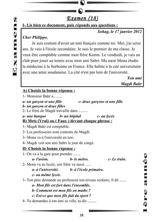 Examen (18) 
I- Lis bien ce document, puis réponds aux questions : 
Sohag, le 17 janvier 2012 
Cher Philippe, 
Je suis content d'avoir un ami français comme toi. Moi, j'ai seize 
ans. Je vais à l'école secondaire. Je suis le premier de ma classe. Je 
veux être comptable comme mon frère Karim. Le vendredi, je vais au 
club pour jouer au tennis avec mon ami Sabri. Ma soeur Mona étudie 
la médecine à la Sorbonne en France. Elle habite à la cité universitaire 
avec une amie soudanaise. La cité n'est pas loin de l'université. 
Ton ami 
Magdi Bakr 
A) Choisis la bonne réponse : 
1- Monsieur Bakr a......... 
a- un garçon et une fille c- deux garçons et une fille 
b- un garçon et deux filles 
2- Le frère de Magdi travaille dans ......... 
a- une banque b- un hôpital c- au lycée 
B) Mets (Vrai) ou ( Faux ) devant chaque phrase : 
1- Magdi Bakr est comptable. 
2- Les professeurs sont contents de Magdi. 
3- Mona va à l'université en taxi. 
4- Magdi voit son ami Sabri le jour de congé. 
II- Choisis la bonne réponse : 
1- On va à la gare pour prendre ....... 
a- l'avion. b- le métro. c- Le train. 
2- Mona va au lycée, son frère va aussi ...... 
a- à l'université. b- à l'école primaire. 
c- au même lycée. 
3- Ton père demande au professeur ton niveau scolaire, il dit ....... 
a- Mon fils est fort dans l'ensemble. 
b- Comment est mon fils en maths ? 
c- Est-ce que mon fils fait du sport ? 
4- Tu demandes à ton ami sa ville, tu dis ......... 
35 
 