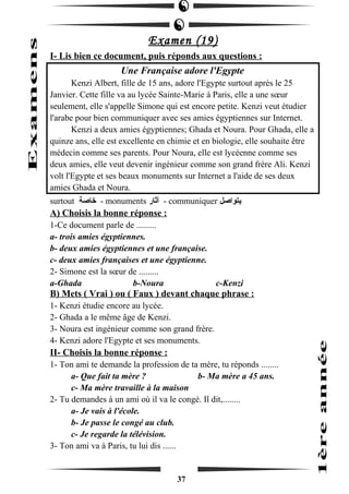 Examen (19) 
I- Lis bien ce document, puis réponds aux questions : 
Une Française adore l'Egypte 
Kenzi Albert, fille de 15 ans, adore l'Egypte surtout après le 25 
Janvier. Cette fille va au lycée Sainte-Marie à Paris, elle a une soeur 
seulement, elle s'appelle Simone qui est encore petite. Kenzi veut étudier 
l'arabe pour bien communiquer avec ses amies égyptiennes sur Internet. 
Kenzi a deux amies égyptiennes; Ghada et Noura. Pour Ghada, elle a 
quinze ans, elle est excellente en chimie et en biologie, elle souhaite être 
médecin comme ses parents. Pour Noura, elle est lycéenne comme ses 
deux amies, elle veut devenir ingénieur comme son grand frère Ali. Kenzi 
volt l'Egypte et ses beaux monuments sur Internet a l'aide de ses deux 
amies Ghada et Noura. 
surtout خاصة - monuments آثار - communiquer يتواصل 
A) Choisis la bonne réponse : 
1-Ce document parle de ......... 
a- trois amies égyptiennes. 
b- deux amies égyptiennes et une française. 
c- deux amies françaises et une égyptienne. 
2- Simone est la soeur de ......... 
a-Ghada b-Noura c-Kenzi 
B) Mets ( Vrai ) ou ( Faux ) devant chaque phrase : 
1- Kenzi étudie encore au lycée. 
2- Ghada a le même âge de Kenzi. 
3- Noura est ingénieur comme son grand frère. 
4- Kenzi adore l'Egypte et ses monuments. 
II- Choisis la bonne réponse : 
1- Ton ami te demande la profession de ta mère, tu réponds ........ 
a- Que fait ta mère ? b- Ma mère a 45 ans. 
c- Ma mère travaille à la maison 
2- Tu demandes à un ami où il va le congé. Il dit,........ 
a- Je vais à l'école. 
b- Je passe le congé au club. 
c- Je regarde la télévision. 
3- Ton ami va à Paris, tu lui dis ...... 
37 
 