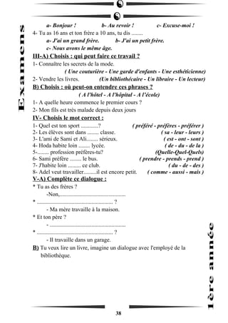 a- Bonjour ! b- Au revoir ! c- Excuse-moi ! 
4- Tu as 16 ans et ton frère a 10 ans, tu dis ........ 
a- J'ai un grand frère. b- J'ai un petit frère. 
c- Nous avons le même âge. 
III-A) Choisis : qui peut faire ce travail ? 
1- Connaître les secrets de la mode. 
( Une couturière - Une garde d'enfants - Une esthéticienne) 
2- Vendre les livres. (Un bibliothécaire - Un libraire - Un lecteur) 
B) Choisis : où peut-on entendre ces phrases ? 
( A l'hôtel - A l'hôpital - A l’école) 
1- A quelle heure commence le premier cours ? 
2- Mon fils est très malade depuis deux jours 
IV- Choisis le mot correct : 
1- Quel est ton sport ............? ( préféré - préfères - préférer ) 
2- Les élèves sont dans ........ classe. ( sa - leur - leurs ) 
3- L'ami de Sami et Ali........ sérieux. ( est - ont - sont ) 
4- Hoda habite loin ........ lycée. ( de - du - de la ) 
5-........ profession préfères-tu? (Quelle-Quel-Quels) 
6- Sami préfère ........ le bus. ( prendre - prends - prend ) 
7- J'habite loin ......... ce club. ( du - de - des ) 
8- Adel veut travailler.........il est encore petit. ( comme - aussi - mais ) 
V-A) Complète ce dialogue : 
* Tu as des frères ? 
-Non,.............................................. 
* ..................................................... ? 
- Ma mère travaille à la maison. 
* Et ton père ? 
- ..................................................... 
* ..................................................... ? 
- Il travaille dans un garage. 
B) Tu veux lire un livre, imagine un dialogue avec l'employé de la 
bibliothèque. 
38 
 