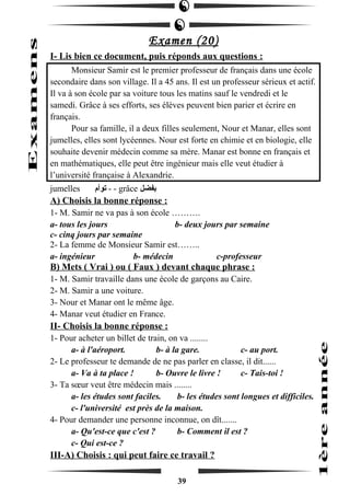 Examen (20) 
I- Lis bien ce document, puis réponds aux questions : 
Monsieur Samir est le premier professeur de français dans une école 
secondaire dans son village. Il a 45 ans. Il est un professeur sérieux et actif. 
Il va à son école par sa voiture tous les matins sauf le vendredi et le 
samedi. Grâce à ses efforts, ses élèves peuvent bien parier et écrire en 
français. 
Pour sa famille, il a deux filles seulement, Nour et Manar, elles sont 
jumelles, elles sont lycéennes. Nour est forte en chimie et en biologie, elle 
souhaite devenir médecin comme sa mère. Manar est bonne en français et 
en mathématiques, elle peut être ingénieur mais elle veut étudier à 
l’université française à Alexandrie. 
jumelles توأم - - grâce بفضل 
A) Choisis la bonne réponse : 
1- M. Samir ne va pas à son école ………. 
a- tous les jours b- deux jours par semaine 
c- cinq jours par semaine 
2- La femme de Monsieur Samir est…….. 
a- ingénieur b- médecin c-professeur 
B) Mets ( Vrai ) ou ( Faux ) devant chaque phrase : 
1- M. Samir travaille dans une école de garçons au Caire. 
2- M. Samir a une voiture. 
3- Nour et Manar ont le même âge. 
4- Manar veut étudier en France. 
II- Choisis la bonne réponse : 
1- Pour acheter un billet de train, on va ........ 
a- à l'aéroport. b- à la gare. c- au port. 
2- Le professeur te demande de ne pas parler en classe, il dit...... 
a- Va à ta place ! b- Ouvre le livre ! c- Tais-toi ! 
3- Ta soeur veut être médecin mais ........ 
a- les études sont faciles. b- les études sont longues et difficiles. 
c- l'université est près de la maison. 
4- Pour demander une personne inconnue, on dît....... 
a- Qu'est-ce que c'est ? b- Comment il est ? 
c- Qui est-ce ? 
III-A) Choisis : qui peut faire ce travail ? 
39 
 