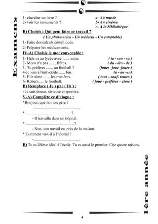 1- chercher un livre ? a- Au musée 
2- voir les monuments ? b- Au cinéma 
c- A la bibliothèque 
B) Choisis : Qui peut faire ce travail ? 
( Un pharmacien - Un médecin - Un comptable) 
1- Faire des calculs compliqués. 
2- Préparer les médicaments. 
IV-A) Choisis le mot convenable : 
1- Hala va au lycée avec ....... amie. ( ta - son - sa ) 
2- Mona n'a pas ....... frères. ( du - des - de ) 
3- Tu préfères ....... au football ? (joues -joue -jouer ) 
4-Je vais à l'université ...... bus. (à - au -en) 
5- Elle aime ....... les matières. ( tous - sauf- toutes ) 
6- Robert...... le football. ( joue - préfères - aime ) 
B) Remplace ( Je ) par ( Ils ) : 
- Je suis douce, sérieuse et sportive. 
V-A) Complète ce dialogue : 
*Bonjour, que fait ton père ? 
-............................................... 
*...............................................? 
- Il travaille dans un hôpital. 
*..................................................? 
- Non, son travail est près de la maison. 
* Comment va-t-il à l'hôpital ? 
-............................................... 
B) Tu es l'élève idéal à l'école. Tu es aussi le premier. Cite quatre raisons. 
4 
 