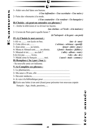 1- Aider son chef dans son bureau. 
( Une infirmière - Une secrétaire - Une mère ) 
2- Faire des vêtements à la mode. 
( Une couturière - Un vendeur - Un banquier ) 
B) Choisis : où peut-on entendre ces phrases ? 
1 - Arrête la télévision et va réviser tes leçons. 
(au cinéma - a l’école - à la maison ) 
2- L'avion de Paris part à quelle heure ? 
(à l’aéroport - à la gare - au port) 
IV-A) Choisis le mot correct : 
1-Ali va ......... son lycée en bus. (au - à - aux) 
2- Cette élève est......... . ( sérieux - sérieuse - sportif) 
3- Jean aime ........ au tennis. (jouer - faire - joue ) 
4- Mona et Ahmed sont........ en chimie. ( fortes - bonnes - faibles ) 
5- Mourad et toi.......... au club ? ( allez - allons - vont ) 
6-Je n'ai pas .......... livres. ( des - du - de ) 
7- Malak aime le français ........... moi. ( aussi - mais - comme ) 
B) Remplace ( Sa ) par ( Son ) : 
- Sa nouvelle amie est italienne. 
V-A) Complète ces phrases : 
1- Le pharmacien,.................................................................... 
2- Ma soeur a 20 ans, elle ......................................................... 
3- Devenir médecin,................................................................. 
4- Je vais à la bibliothèque pour ............................................... 
B) Ecris une lettre à ton ami (Jean) pour présenter ton nouveau copain 
français : Age, étude, passions,..... 
40 
