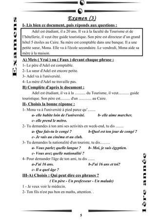 Examen (3) 
I- Lis bien ce document, puis réponds aux questions : 
Adel est étudiant, il a 20 ans. Il va à la faculté du Tourisme et de 
l’hôtellerie, il veut être guide touristique. Son père est directeur d’un grand 
hôtel 5 étoiles au Caire. Sa mère est comptable dans une banque. Il a une 
petite soeur, Mona. Elle va à l'école secondaire. Le vendredi, Mona aide sa 
mère à la maison. 
A) Mets ( Vrai ) ou ( Faux ) devant chaque phrase : 
1- Le père d'Adel est comptable. 
2- La soeur d'Adel est encore petite. 
3- Adel va à l'université. 
4- La mère d'Adel ne travaille pas. 
B) Complète d'après le document : 
Adel est étudiant, il va à la ........... du Tourisme, il veut........... guide 
touristique. Son père est.......... d'un ............. au Caire. 
II- Choisis la bonne réponse : 
1- Mona va à l'université à pied parce qu’........ 
a- elle habite loin de l'université. b- elle aime marcher. 
c- elle prend le métro. 
2- Tu demandes à ton ami ses activités en week-end, tu dis ........ 
a- Que fais-tu le congé ? b-Quel est ton jour de congé ? 
c- Je vais au cinéma et au club. 
3- Tu demandes la nationalité d'un touriste, tu dis…….. 
a- Vous parlez quelle langue ? b- Moi, je suis égyptien. 
c- Vous avez quelle nationalité ? 
4- Pour demander l'âge de ton ami, tu dis ....... 
a-J'ai 16 ans. b-J'ai 16 ans et toi? 
c- Il a quel âge ? 
III-A) Choisis : Qui peut dire ces phrases ? 
( Un père - Un professeur - Un malade) 
1 - Je veux voir le médecin. 
2- Ton fils n'est pas bon en maths, attention. . 
5 
 
