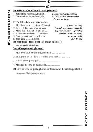 B) Associe : Où peut-on lire ces phrases ? 
1- J'attends ta réponse. A bientôt. a- Dans une carte scolaire 
2- Observations du chef du lycée. b- Dans un bulletin scolaire 
c-Dans une lettre 
IV-A) Choisis le mot convenable : 
1- Mon frère va à ..... université en taxi. ( son - sa - ses ) 
2- Ils ...... le bus pour aller au lycée. ( prends - prennent - prend ) 
3- Mona aime la natation, elle est..... ( sportif- sportive - sportifs ) 
4- Il veut être médecin ..... son oncle. ( comme - mais - encore ) 
5- Sara est moyenne ...... sciences. ( en - aux - à ) 
6- Jean aime .......... Egypte. (à l’- l’- en) 
B) Remplace ( Hani ) par ( Mona et Fatma ) : 
- Hani est gentil et sérieux. 
V-A) Complète ces phrases : 
1- Mon frère veut devenir médecin mais ....…….......... 
2- En Egypte, on va à l'école tous les jours sauf……………. 
3- Ali est absent parce qu’................................... 
4- Ma soeur est forte en maths, elle ........................ 
B) Ecris un texte de quatre phrases sur tes activités différentes pendant la 
semaine. Choisis quatre jours. 
6 
 