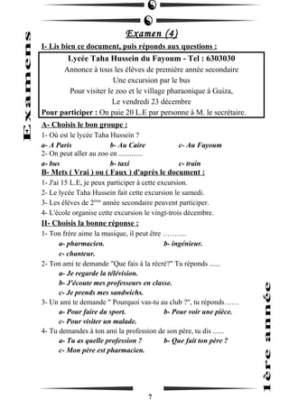 Examen (4) 
I- Lis bien ce document, puis réponds aux questions : 
Lycée Taha Hussein du Fayoum - Tel : 6303030 
Annonce à tous les élèves de première année secondaire 
Une excursion par le bus 
Pour visiter le zoo et le village pharaonique à Guiza, 
Le vendredi 23 décembre 
Pour participer : On paie 20 L.E par personne à M. le secrétaire. 
A- Choisis le bon groupe : 
1- Où est le lycée Taha Hussein ? 
a- A Paris b- Au Caire c- Au Fayoum 
2- On peut aller au zoo en ............. 
a- bus b- taxi c- train 
B- Mets ( Vrai ) ou ( Faux ) d'après le document : 
1- J'ai 15 L.E, je peux participer à cette excursion. 
2- Le lycée Taha Hussein fait cette excursion le samedi. 
3- Les élèves de 2ème année secondaire peuvent participer. 
4- L'école organise cette excursion le vingt-trois décembre. 
II- Choisis la bonne réponse : 
1- Ton frère aime la musique, il peut être ………. 
a- pharmacien. b- ingénieur. 
c- chanteur. 
2- Ton ami te demande "Que fais à la récré?" Tu réponds ...... 
a- Je regarde la télévision. 
b- J'écoute mes professeurs en classe. 
c- Je prends mes sandwichs. 
3- Un ami te demande " Pourquoi vas-tu au club ?", tu réponds…… 
a- Pour faire du sport. b- Pour voir une pièce. 
c- Pour visiter un malade. 
4- Tu demandes à ton ami la profession de son père, tu dis ...... 
a- Tu as quelle profession ? b- Que fait ton père ? 
c- Mon père est pharmacien. 
7 
 