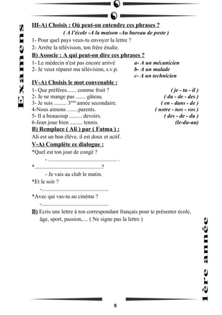 III-A) Choisis : Où peut-on entendre ces phrases ? 
( A l’école -A la maison -Au bureau de poste ) 
1- Pour quel pays veux-tu envoyer la lettre ? 
2- Arrête la télévision, ton frère étudie. 
B) Associe : A qui peut-on dire ces phrases ? 
1- Le médecin n'est pas encore arrivé a- A un mécanicien 
2- Je veux réparer ma télévision, s.v.p. b- A un malade 
c- A un technicien 
IV-A) Choisis le mot convenable : 
1- Que préfères....... comme fruit ? ( je - tu - il ) 
2- Je ne mange pas ....... gâteau. ( du - de - des ) 
3- Je suis ......... 3ème année secondaire. ( en - dans - de ) 
4-Nous aimons ........parents. ( notre - nos - vos ) 
5- Il a beaucoup ......... devoirs. ( des - de - du ) 
6-Jean joue bien ......... tennis. (le-du-au) 
B) Remplace ( Ali ) par ( Fatma ) : 
Ali est un bon élève, il est doux et actif. 
V-A) Complète ce dialogue : 
*Quel est ton jour de congé ? 
- ................................................. . 
*................................................? 
- Je vais au club le matin. 
*Et le soir ? 
-................................................ 
*Avec qui vas-tu au cinéma ? 
-................................................ 
B) Ecris une lettre à ton correspondant français pour te présenter école, 
âge, sport, passion,.... ( Ne signe pas la lettre ) 
8 
 