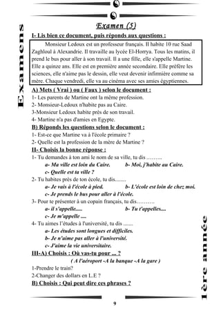 Examen (5) 
I- Lis bien ce document, puis réponds aux questions : 
Monsieur Ledoux est un professeur français. Il habite 10 rue Saad 
Zaghloul à Alexandrie. Il travaille au lycée El-Horrya. Tous les matins, il 
prend le bus pour aller à son travail. Il a une fille, elle s'appelle Martine. 
Elle a quinze ans. Elle est en première année secondaire. Elle préfère les 
sciences, elle n'aime pas le dessin, elle veut devenir infirmière comme sa 
mère. Chaque vendredi, elle va au cinéma avec ses amies égyptiennes. 
A) Mets ( Vrai ) ou ( Faux ) selon le document : 
1- Les parents de Martine ont la même profession. 
2- Monsieur-Ledoux n'habite pas au Caire. 
3-Monsieur Ledoux habite près de son travail. 
4- Martine n'a pas d'amies en Egypte. 
B) Réponds les questions selon le document : 
1- Est-ce que Martine va à l'école primaire ? 
2- Quelle est la profession de la mère de Martine ? 
II- Choisis la bonne réponse : 
1- Tu demandes à ton ami le nom de sa ville, tu dis .…….. 
a- Ma ville est loin du Caire. b- Moi, j'habite au Caire. 
c- Quelle est ta ville ? 
2- Tu habites près de ton école, tu dis........ 
a- Je vais à l'école à pied. b- L'école est loin de chez moi. 
c- Je prends le bus pour aller à l'école. 
3- Pour te présenter à un copain français, tu dis………. 
a- il s'appelle..... b- Tu t'appelles.... 
c- Je m'appelle .... 
4- Tu aimes l’études à l'université, tu dis ....... 
a- Les études sont longues et difficiles. 
b- Je n'aime pas aller à l'université. 
c- J'aime la vie universitaire. 
III-A) Choisis : Où vas-tu pour ... ? 
( A l'aéroport -A la banque -A la gare ) 
1-Prendre le train? 
2-Changer des dollars en L.E ? 
B) Choisis : Qui peut dire ces phrases ? 
9 
 