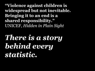 “Violence against children is 
widespread but not inevitable. 
Bringing it to an end is a 
shared responsibility.” 
UNICEF, Hidden in Plain Sight 
There is a story 
behind every 
statistic. 
 
