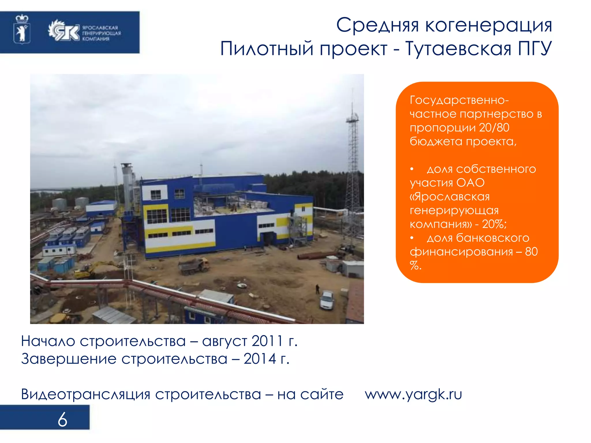 6 
Средняя когенерация 
Пилотный проект - Тутаевская ПГУ 
Государственно- 
частное партнерство в 
пропорции 20/80 
бюджета проекта, 
• доля собственного 
участия ОАО 
«Ярославская 
генерирующая 
компания» - 20%; 
• доля банковского 
финансирования – 80 
%. 
Начало строительства – август 2011 г. 
Завершение строительства – 2014 г. 
Видеотрансляция строительства – на сайте www.yargk.ru 
 