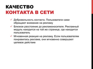 КАЧЕСТВО
КОНТАКТА В СЕТИ
ü  Добровольность контакта. Пользователи сами
обращают внимание на рекламу
ü  Близкое расстояние до рекламоносителя. Рекламный
модуль находится на той же странице, где находится
пользователь
ü  Мгновенная реакция на рекламу. Если пользователям
понравилась реклама, они мгновенно совершают
целевое действие
 