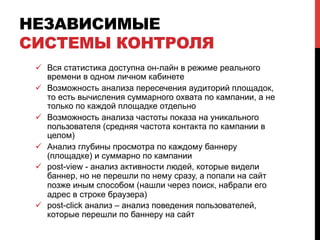 НЕЗАВИСИМЫЕ
СИСТЕМЫ КОНТРОЛЯ
ü  Вся статистика доступна он-лайн в режиме реального
времени в одном личном кабинете
ü  Возможность анализа пересечения аудиторий площадок,
то есть вычисления суммарного охвата по кампании, а не
только по каждой площадке отдельно
ü  Возможность анализа частоты показа на уникального
пользователя (средняя частота контакта по кампании в
целом)
ü  Анализ глубины просмотра по каждому баннеру
(площадке) и суммарно по кампании
ü  post-view - анализ активности людей, которые видели
баннер, но не перешли по нему сразу, а попали на сайт
позже иным способом (нашли через поиск, набрали его
адрес в строке браузера)
ü  post-click анализ – анализ поведения пользователей,
которые перешли по баннеру на сайт
 