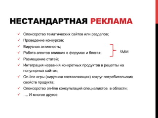 НЕСТАНДАРТНАЯ РЕКЛАМА
ü  Спонсорство тематических сайтов или разделов;
ü  Проведение конкурсов;
ü  Вирусная активность;
ü  Работа агентов влияния в форумах и блогах;
ü  Размещение статей;
ü  Интеграция названия конкретных продуктов в рецепты на
популярных сайтах;
ü  On-line игры (вирусная составляющая) вокруг потребительских
свойств продукта;
ü  Спонсорство on-line консультаций специалистов в области;
ü  …. И многое другое
SMM	
 