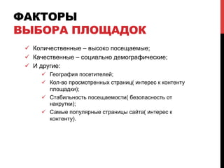 ФАКТОРЫ
ВЫБОРА ПЛОЩАДОК
ü  Количественные – высоко посещаемые;
ü  Качественные – социально демографические;
ü  И другие:
ü  География посетителей;
ü  Кол-во просмотренных страниц( интерес к контенту
площадки);
ü  Стабильность посещаемости( безопасность от
накрутки);
ü  Самые популярные страницы сайта( интерес к
контенту).
 
