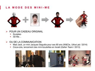 L A M O D E D E S M I N I - M E 
 POUR UN CADEAU ORIGINAL 
 Sculpteo 
 3D Me… 
 OU DE LA COMMUNICATION 
 Mad Jack, un mini Jacques Séguéla pour ses 80 ans (W&Cie, Ultra-Lab / 2014) 
 Coca-cola, lancement des mini-bouteilles en Israël (Gefen Team / 2013) 
 