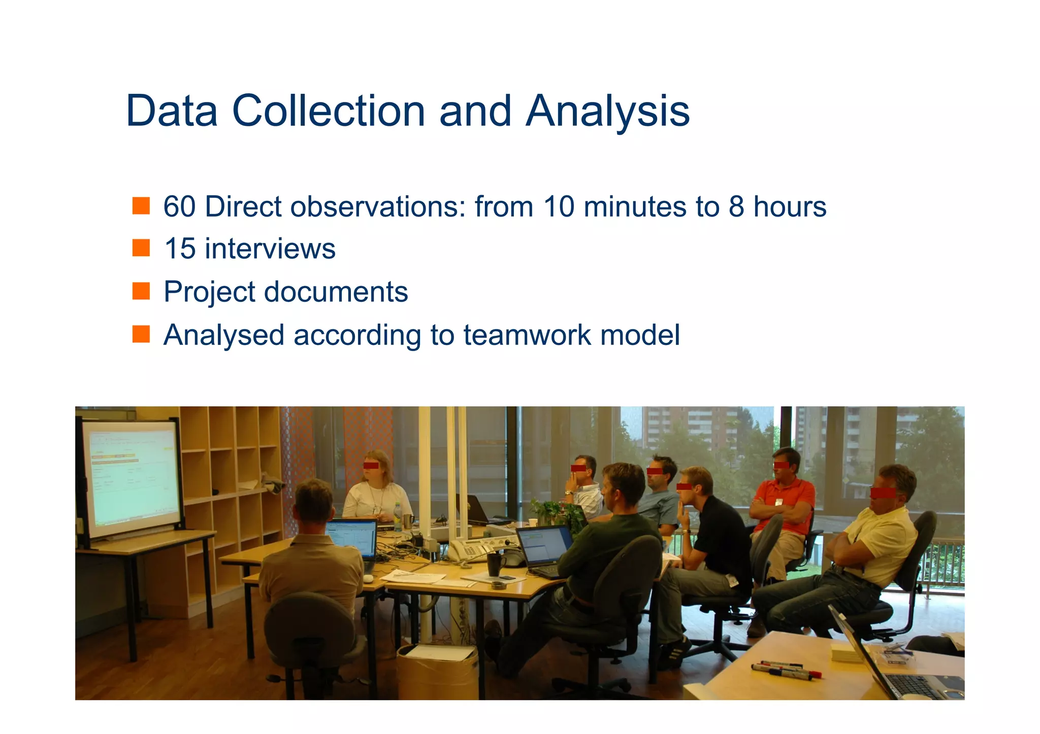 9 
Data Collection and Analysis 
n 60 Direct observations: from 10 minutes to 8 hours 
n 15 interviews 
n Project documents 
n Analysed according to teamwork model 
 