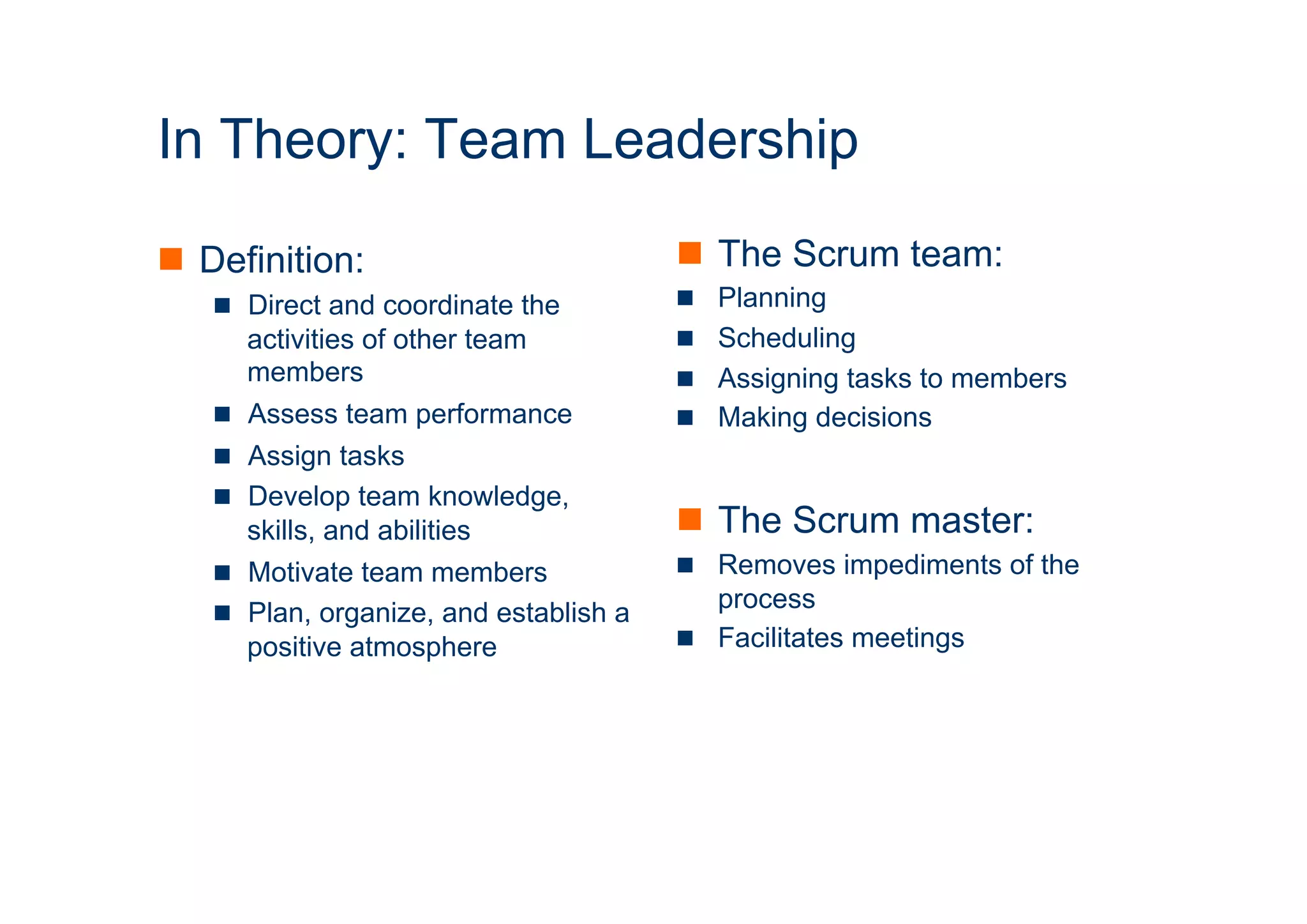 ICT 
In Theory: Team Leadership 
n Definition: 
n Direct and coordinate the 
activities of other team 
members 
n Assess team performance 
n Assign tasks 
n Develop team knowledge, 
skills, and abilities 
n Motivate team members 
n Plan, organize, and establish a 
positive atmosphere 
n The Scrum team: 
n Planning 
n Scheduling 
n Assigning tasks to members 
n Making decisions 
n The Scrum master: 
n Removes impediments of the 
process 
n Facilitates meetings 
 
