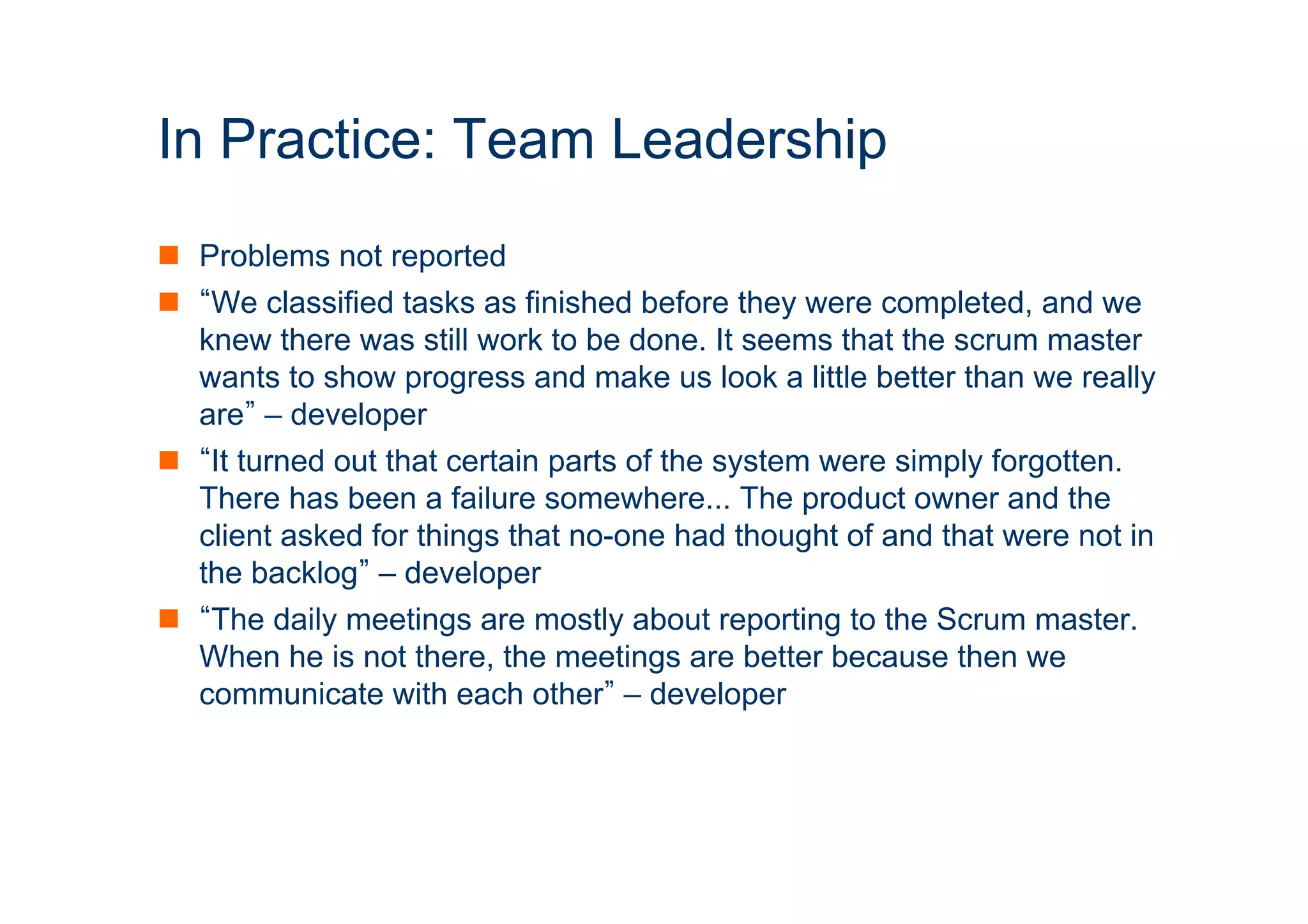 In Practice: Team Leadership 
n Problems not reported 
n “We classified tasks as finished before they were completed, and we 
knew there was still work to be done. It seems that the scrum master 
wants to show progress and make us look a little better than we really 
are” – developer 
n “It turned out that certain parts of the system were simply forgotten. 
There has been a failure somewhere... The product owner and the 
client asked for things that no-one had thought of and that were not in 
the backlog” – developer 
n “The daily meetings are mostly about reporting to the Scrum master. 
When he is not there, the meetings are better because then we 
communicate with each other” – developer 
ICT 
 