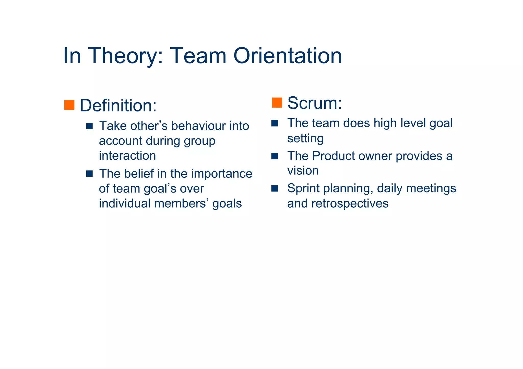 ICT 
In Theory: Team Orientation 
n Definition: 
n Take other’s behaviour into 
account during group 
interaction 
n The belief in the importance 
of team goal’s over 
individual members’ goals 
n Scrum: 
n The team does high level goal 
setting 
n The Product owner provides a 
vision 
n Sprint planning, daily meetings 
and retrospectives 
 