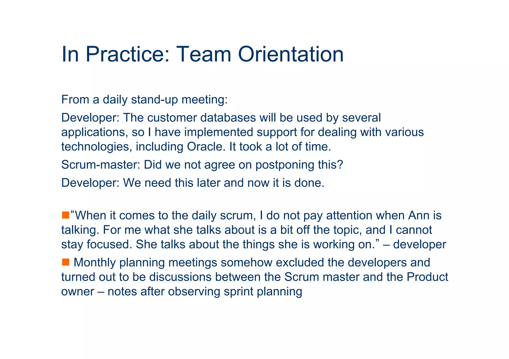 In Practice: Team Orientation 
From a daily stand-up meeting: 
Developer: The customer databases will be used by several 
applications, so I have implemented support for dealing with various 
technologies, including Oracle. It took a lot of time. 
Scrum-master: Did we not agree on postponing this? 
Developer: We need this later and now it is done. 
n “When it comes to the daily scrum, I do not pay attention when Ann is 
talking. For me what she talks about is a bit off the topic, and I cannot 
stay focused. She talks about the things she is working on.” – developer 
n Monthly planning meetings somehow excluded the developers and 
turned out to be discussions between the Scrum master and the Product 
owner – notes after observing sprint planning 
ICT 
 