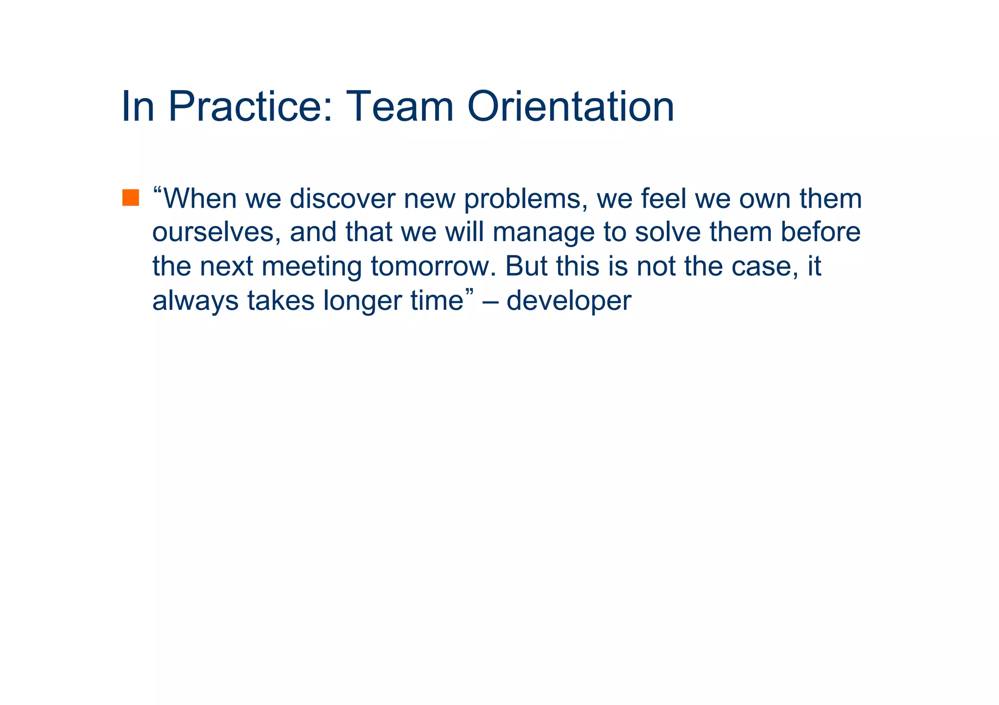 In Practice: Team Orientation 
n “When we discover new problems, we feel we own them 
ourselves, and that we will manage to solve them before 
the next meeting tomorrow. But this is not the case, it 
always takes longer time” – developer 
ICT 
 