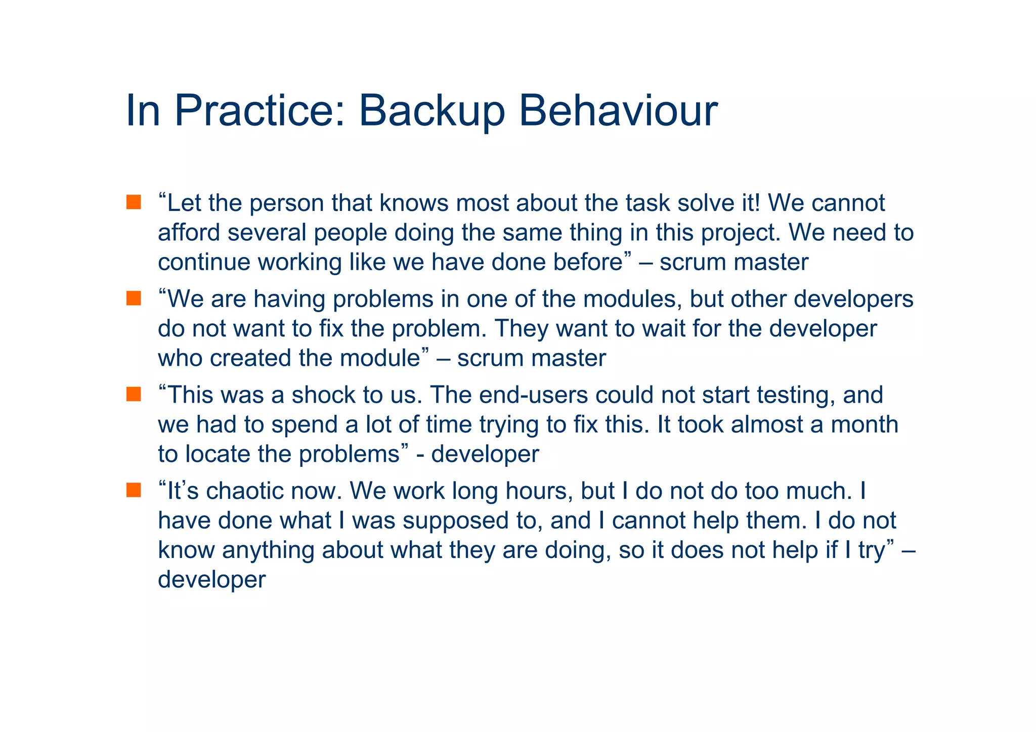 In Practice: Backup Behaviour 
n “Let the person that knows most about the task solve it! We cannot 
afford several people doing the same thing in this project. We need to 
continue working like we have done before” – scrum master 
n “We are having problems in one of the modules, but other developers 
do not want to fix the problem. They want to wait for the developer 
who created the module” – scrum master 
n “This was a shock to us. The end-users could not start testing, and 
we had to spend a lot of time trying to fix this. It took almost a month 
to locate the problems” - developer 
n “It’s chaotic now. We work long hours, but I do not do too much. I 
have done what I was supposed to, and I cannot help them. I do not 
know anything about what they are doing, so it does not help if I try” – 
developer 
ICT 
 
