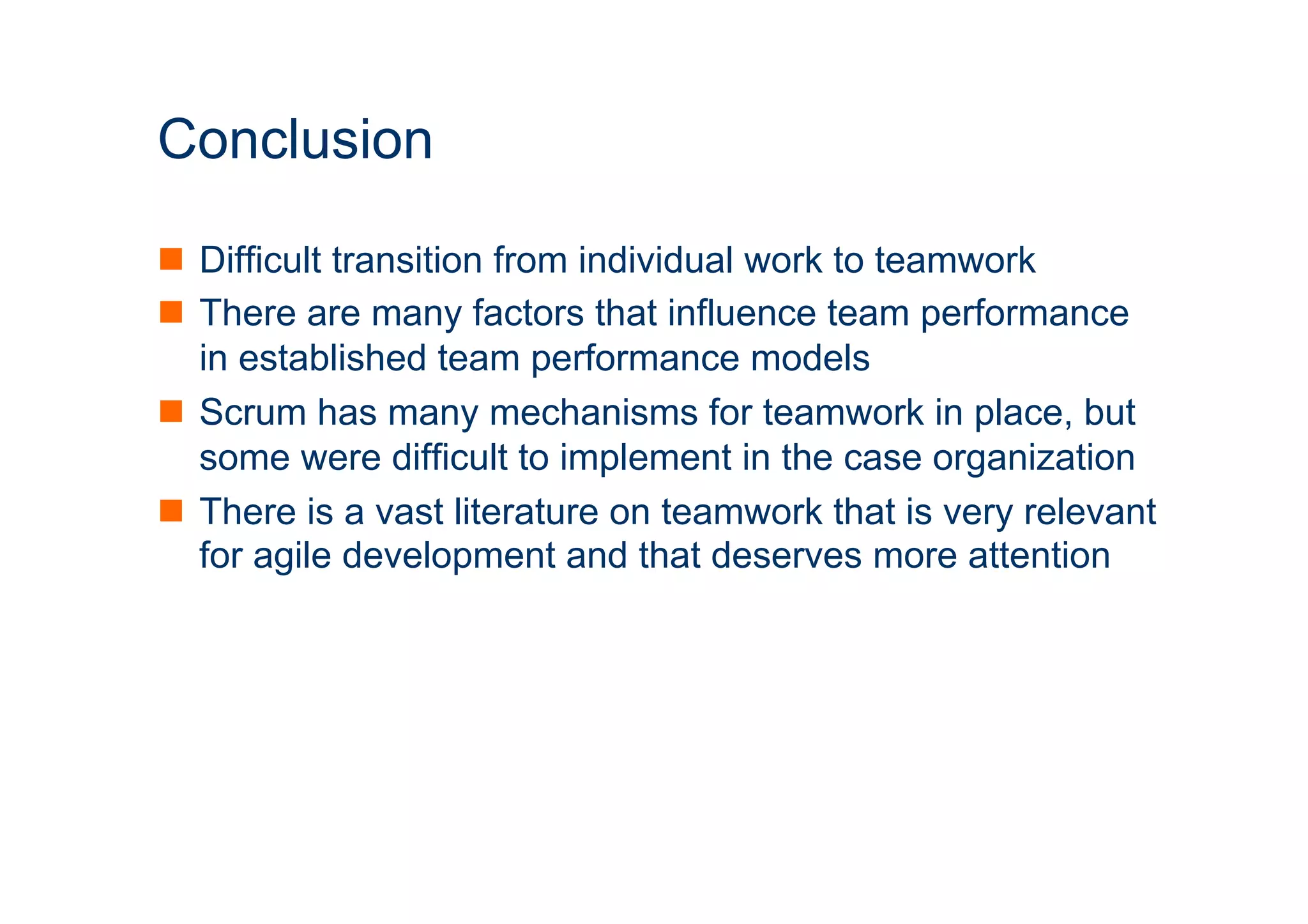 ICT 
Conclusion 
n Difficult transition from individual work to teamwork 
n There are many factors that influence team performance 
in established team performance models 
n Scrum has many mechanisms for teamwork in place, but 
some were difficult to implement in the case organization 
n There is a vast literature on teamwork that is very relevant 
for agile development and that deserves more attention 
 
