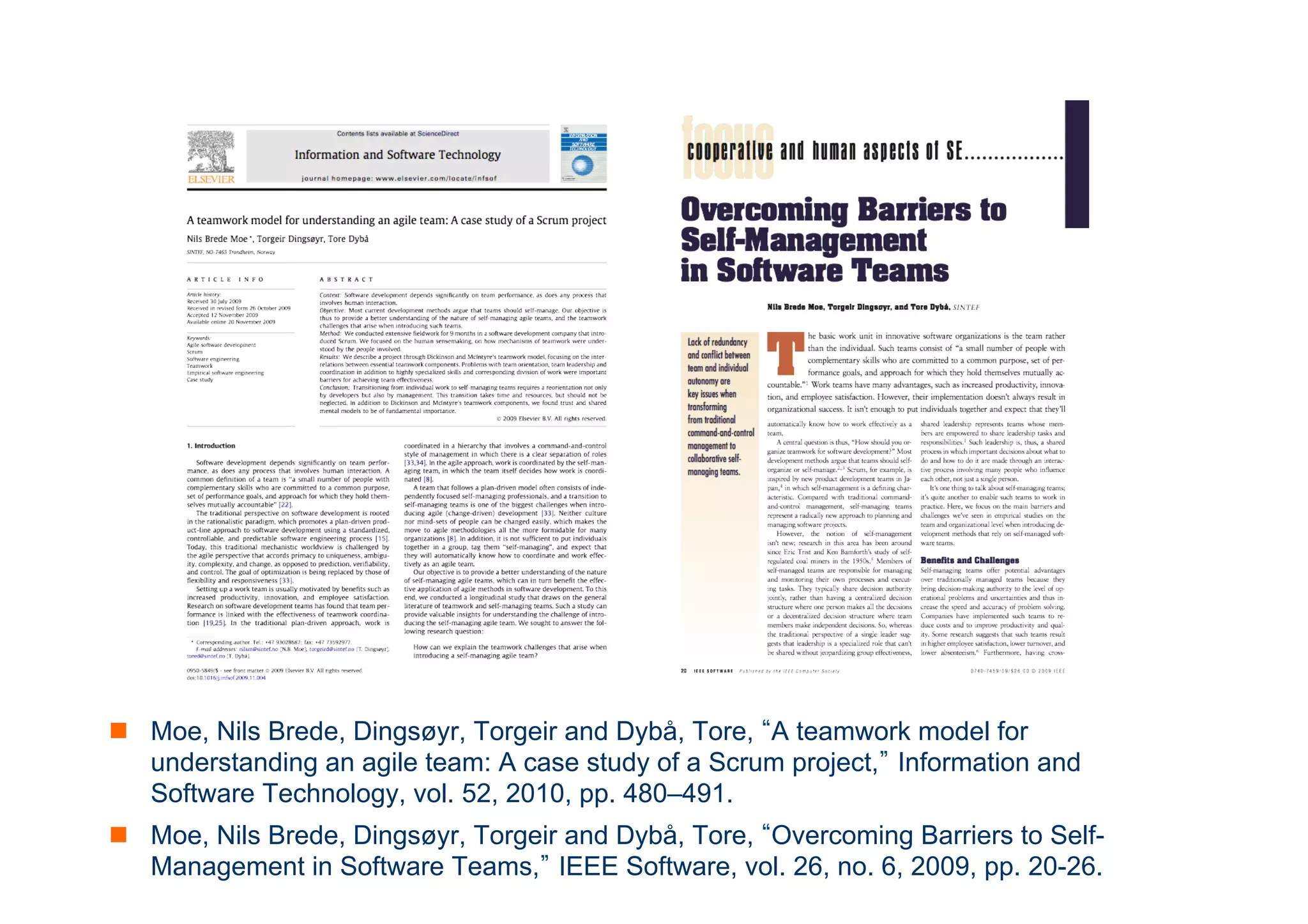 n Moe, Nils Brede, Dingsøyr, Torgeir and Dybå, Tore, “A teamwork model for 
understanding an agile team: A case study of a Scrum project,” Information and 
Software Technology, vol. 52, 2010, pp. 480–491. 
n Moe, Nils Brede, Dingsøyr, Torgeir and Dybå, Tore, “Overcoming Barriers to Self- 
Management in Software Teams,” IEEE Software, vol. 26, no. ICT 
6, 2009, pp. 20-26. 
