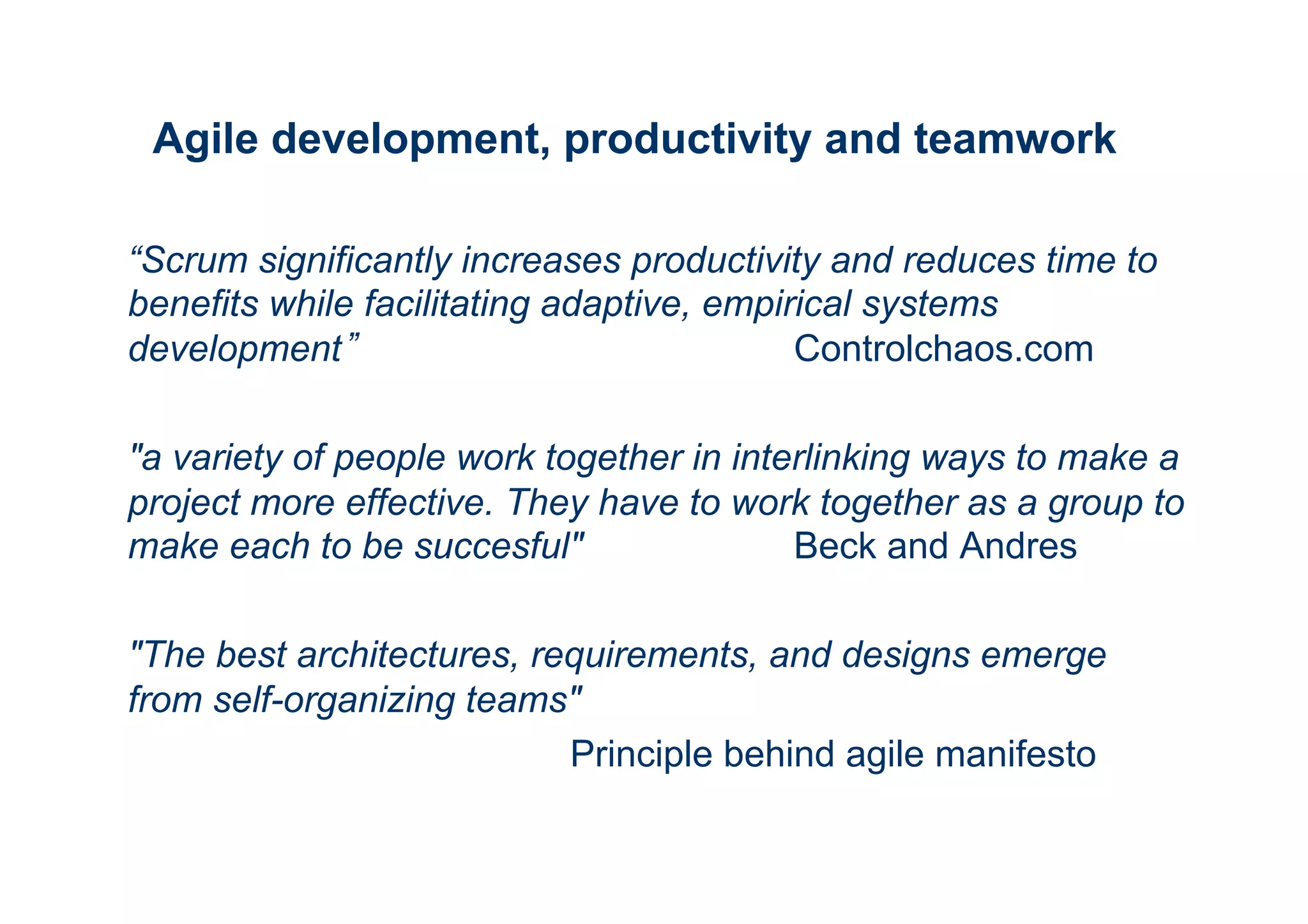 Agile development, productivity and teamwork 
“Scrum significantly increases productivity and reduces time to 
benefits while facilitating adaptive, empirical systems 
development” Controlchaos.com 
"a variety of people work together in interlinking ways to make a 
project more effective. They have to work together as a group to 
make each to be succesful" Beck and Andres 
"The best architectures, requirements, and designs emerge 
from self-organizing teams" 
Principle behind agile manifesto 
 