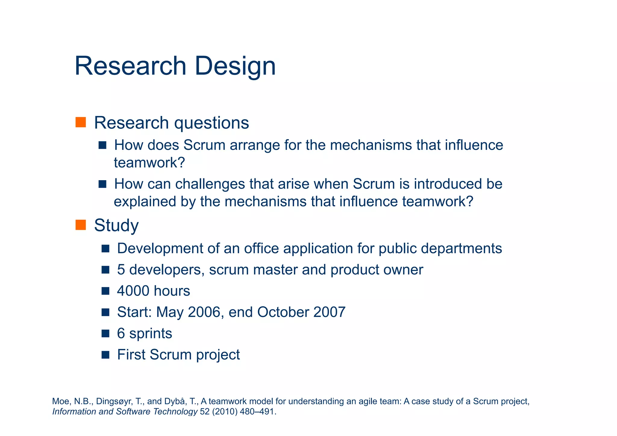 ICT 
Research Design 
n Research questions 
n How does Scrum arrange for the mechanisms that influence 
teamwork? 
n How can challenges that arise when Scrum is introduced be 
explained by the mechanisms that influence teamwork? 
n Study 
n Development of an office application for public departments 
n 5 developers, scrum master and product owner 
n 4000 hours 
n Start: May 2006, end October 2007 
n 6 sprints 
n First Scrum project 
Moe, N.B., Dingsøyr, T., and Dybå, T., A teamwork model for understanding an agile team: A case study of a Scrum project, 
Information and Software Technology 52 (2010) 480–491. 
 
