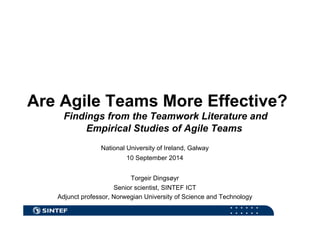 Are Agile Teams More Effective? 
Findings from the Teamwork Literature and 
Empirical Studies of Agile Teams 
National University of Ireland, Galway 
10 September 2014 
Torgeir Dingsøyr 
Senior scientist, SINTEF ICT 
Adjunct professor, Norwegian University of Science and Technology 
 